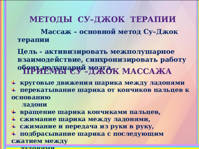  МЕТОДЫ СУ–ДЖОК ТЕРАПИИ  Массаж – основной метод Су–Джок терапии  Цель - активизировать межполушарное взаимодействие, синхронизировать работу обоих полушарий мозга.    ПРИЁМЫ СУ –ДЖОК МАССАЖА  круговые движения шарика между ладонями  перекатывание шарика от кончиков пальцев к основанию  ладони  вращение шарика кончиками пальцев,  сжимание шарика между ладонями,  сжимание и передача из руки в руку,  подбрасывание шарика с последующим сжатием между  ладонями   