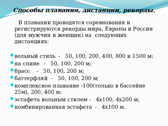 Способы плавания, дистанции, рекорды.    В плавании проводятся соревнования и регистрируются рекорды мира, Европы и России (для мужчин и женщин) на следующих дистанциях: вольный стиль  - 50, 100, 200, 400, 800 и 1500 м; на спине   - 50, 100, 200 м; брасс   - 50, 100, 200 м; баттерфляй  - 50, 100, 200 м; комплексное плавание -100(только в бассейне 25м), 200, 400 м; эстафета вольным стилем - 4х100, 4х200 м; комбинированная эстафета  - 4х100 м.   