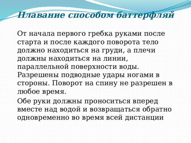 Плавание способом баттерфляй    От начала первого гребка руками после старта и после каждого поворота тело должно находиться на груди, а плечи должны находиться на линии, параллельной поверхности воды. Разрешены подводные удары ногами в стороны. Поворот на спину не разрешен в любое время.  Обе руки должны проноситься вперед вместе над водой и возвращаться обратно одновременно во время всей дистанции 