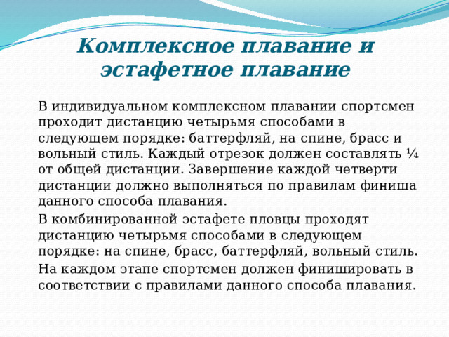 Комплексное плавание и эстафетное плавание  В индивидуальном комплексном плавании спортсмен проходит дистанцию четырьмя способами в следующем порядке: баттерфляй, на спине, брасс и вольный стиль. Каждый отрезок должен составлять ¼ от общей дистанции. Завершение каждой четверти дистанции должно выполняться по правилам финиша данного способа плавания.  В комбинированной эстафете пловцы проходят дистанцию четырьмя способами в следующем порядке: на спине, брасс, баттерфляй, вольный стиль.  На каждом этапе спортсмен должен финишировать в соответствии с правилами данного способа плавания. 