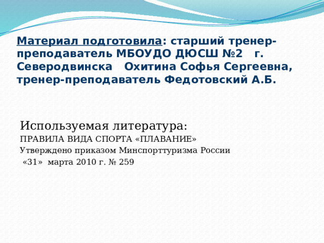 Материал подготовила : старший тренер-преподаватель МБОУДО ДЮСШ №2 г. Северодвинска Охитина Софья Сергеевна, тренер-преподаватель Федотовский А.Б. Используемая литература: ПРАВИЛА ВИДА СПОРТА «ПЛАВАНИЕ» Утверждено приказом Минспорттуризма России  «31» марта 2010 г. № 259   