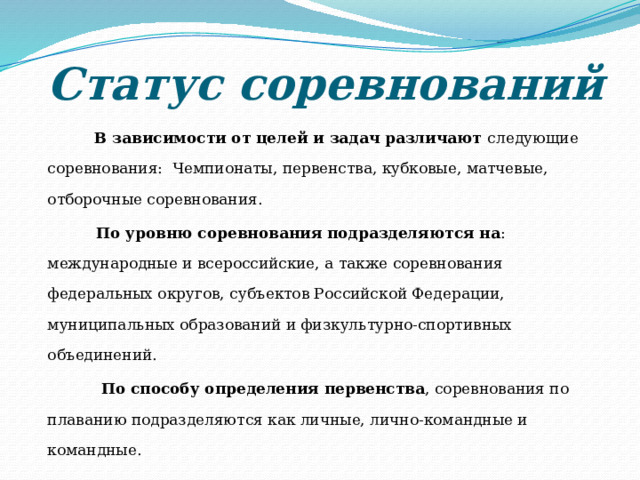 Статус соревнований   В зависимости от целей и задач различают следующие соревнования: Чемпионаты, первенства, кубковые, матчевые, отборочные соревнования.  По уровню соревнования подразделяются на : международные и всероссийские, а также соревнования федеральных округов, субъектов Российской Федерации, муниципальных образований и физкультурно-спортивных объединений.  По способу определения первенства , соревнования по плаванию подразделяются как личные, лично-командные и командные. 