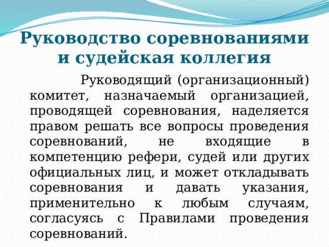 Руководство соревнованиями и судейская коллегия  Руководящий (организационный) комитет, назначаемый организацией, проводящей соревнования, наделяется правом решать все вопросы проведения соревнований, не входящие в компетенцию рефери, судей или других официальных лиц, и может откладывать соревнования и давать указания, применительно к любым случаям, согласуясь с Правилами проведения соревнований.  