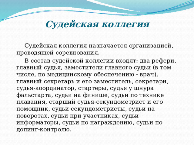 Судейская коллегия    Судейская коллегия назначается организацией, проводящей соревнования.  В состав судейской коллегии входят: два рефери, главный судья, заместители главного судьи (в том числе, по медицинскому обеспечению - врач), главный секретарь и его заместитель, секретари, судья-координатор, стартеры, судья у шнура фальстарта, судьи на финише, судьи по технике плавания, старший судья-секундометрист и его помощник, судьи-секундометристы, судьи на поворотах, судьи при участниках, судьи-информаторы, судьи по награждению, судьи по допинг-контролю . 