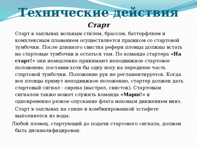 Технические действия   Старт  Старт в заплывах вольным стилем, брассом, баттерфляем и комплексным плаванием осуществляется прыжком со стартовой тумбочки. После длинного свистка рефери пловцы должны встать на стартовые тумбочки и остаться там. По команде стартера «На старт!» они немедленно принимают неподвижное стартовое положение, поставив хотя бы одну ногу на переднюю часть стартовой тумбочки. Положение рук не регламентируется. Когда все пловцы примут неподвижное положение, стартер должен дать стартовый сигнал - сирена (выстрел, свисток). Стартовым сигналом также может служить команда «Марш!» и одновременно резкое опускание флага маховым движением вниз.  Старт в заплывах на спине и комбинированной эстафете выполняется из воды.  Любой пловец, стартующий до подачи стартового сигнала, должен быть дисквалифицирован. 