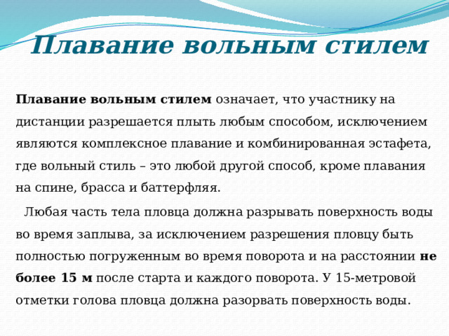 Плавание вольным стилем  Плавание вольным стилем означает, что участнику на дистанции разрешается плыть любым способом, исключением являются комплексное плавание и комбинированная эстафета, где вольный стиль – это любой другой способ, кроме плавания на спине, брасса и баттерфляя.  Любая часть тела пловца должна разрывать поверхность воды во время заплыва, за исключением разрешения пловцу быть полностью погруженным во время поворота и на расстоянии не более 15 м после старта и каждого поворота. У 15-метровой отметки голова пловца должна разорвать поверхность воды. 