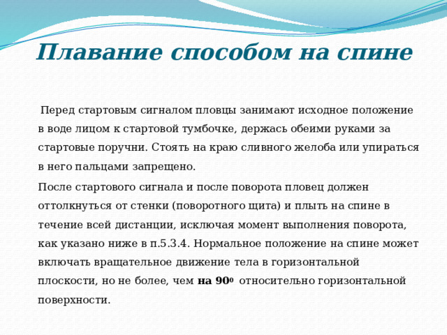 Плавание способом на спине    Перед стартовым сигналом пловцы занимают исходное положение в воде лицом к стартовой тумбочке, держась обеими руками за стартовые поручни. Стоять на краю сливного желоба или упираться в него пальцами запрещено.  После стартового сигнала и после поворота пловец должен оттолкнуться от стенки (поворотного щита) и плыть на спине в течение всей дистанции, исключая момент выполнения поворота, как указано ниже в п.5.3.4. Нормальное положение на спине может включать вращательное движение тела в горизонтальной плоскости, но не более, чем на  90 0 относительно горизонтальной поверхности. 