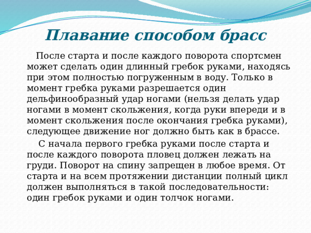 Плавание способом брасс  После старта и после каждого поворота спортсмен может сделать один длинный гребок руками, находясь при этом полностью погруженным в воду. Только в момент гребка руками разрешается один дельфинообразный удар ногами (нельзя делать удар ногами в момент скольжения, когда руки впереди и в момент скольжения после окончания гребка руками), следующее движение ног должно быть как в брассе.  С начала первого гребка руками после старта и после каждого поворота пловец должен лежать на груди. Поворот на спину запрещен в любое время. От старта и на всем протяжении дистанции полный цикл должен выполняться в такой последовательности: один гребок руками и один толчок ногами. 