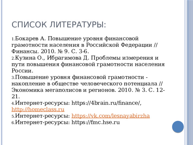 Список литературы: Бокарев А. Повышение уровня финансовой грамотности населения в Российской Федерации // Финансы. 2010. № 9. С. 3-6. Кузина О., Ибрагимова Д. Проблемы измерения и пути повышения финансовой грамотности населения России. Повышение уровня финансовой грамотности - накопление в обществе человеческого потенциала // Экономика мегаполисов и регионов. 2010. № 3. С. 12-21. Интернет-ресурсы: https://4brain.ru/finance/, http://homeclass.ru Интернет-ресурсы: https://vk.com/lesnayabirzha Интернет-ресурсы: https://fmc.hse.ru 