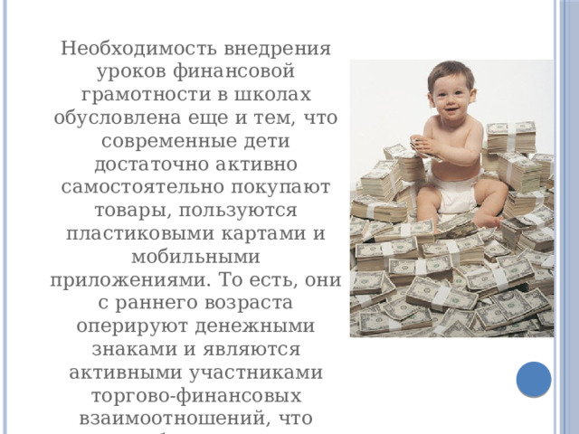 Необходимость внедрения уроков финансовой грамотности в школах обусловлена еще и тем, что современные дети достаточно активно самостоятельно покупают товары, пользуются пластиковыми картами и мобильными приложениями. То есть, они с раннего возраста оперируют денежными знаками и являются активными участниками торгово-финансовых взаимоотношений, что требует от них определенного уровня финансовой грамотности 