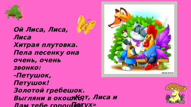 Ой Лиса, Лиса, Лиса Хитрая плутовка. Пела песенку она очень, очень звонко: -Петушок, Петушок! Золотой гребешок. Выгляни в окошко, Дам тебе горошку. «Кот, Лиса и Петух» 