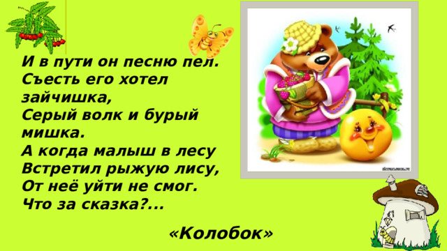 И в пути он песню пел.  Съесть его хотел зайчишка, Серый волк и бурый мишка. А когда малыш в лесу Встретил рыжую лису, От неё уйти не смог. Что за сказка?... «Колобок» 