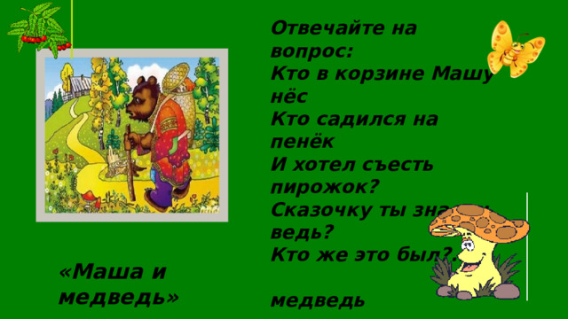 Отвечайте на вопрос: Кто в корзине Машу нёс Кто садился на пенёк И хотел съесть пирожок? Сказочку ты знаешь ведь? Кто же это был?...  медведь «Маша и медведь» 