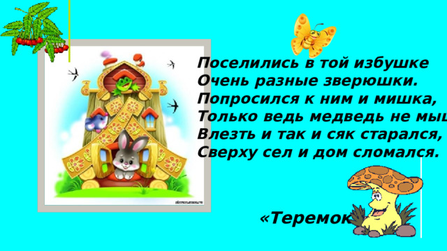 Поселились в той избушке Очень разные зверюшки. Попросился к ним и мишка, Только ведь медведь не мышка, Влезть и так и сяк старался, Сверху сел и дом сломался. «Теремок» 