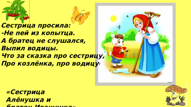 Сестрица просила: -Не пей из копытца.  А братец не слушался, Выпил водицы.  Что за сказка про сестрицу,  Про козлёнка, про водицу ? «Сестрица Алёнушка и братец Иванушка» 