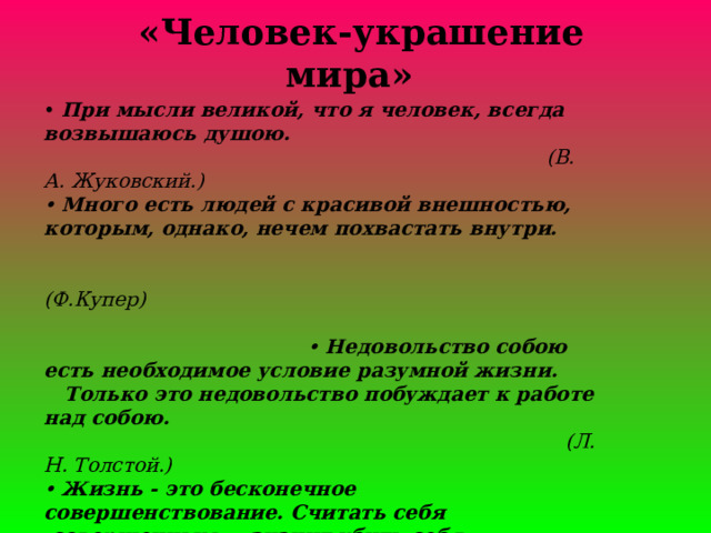     «Человек-украшение мира»      • При мысли великой, что я человек, всегда возвышаюсь душою.    (В. А. Жуковский.)  •  Много есть людей с красивой внешностью, которым, однако, нечем похвастать внутри.  (Ф.Купер)  •  Недовольство собою есть необходимое условие разумной жизни.  Только это недовольство побуждает к работе над собою.   (Л. Н. Толстой.)   •  Жизнь - это бесконечное совершенствование. Считать себя  совершенным — значит убить себя.  (Ф. Геббелъ.) 