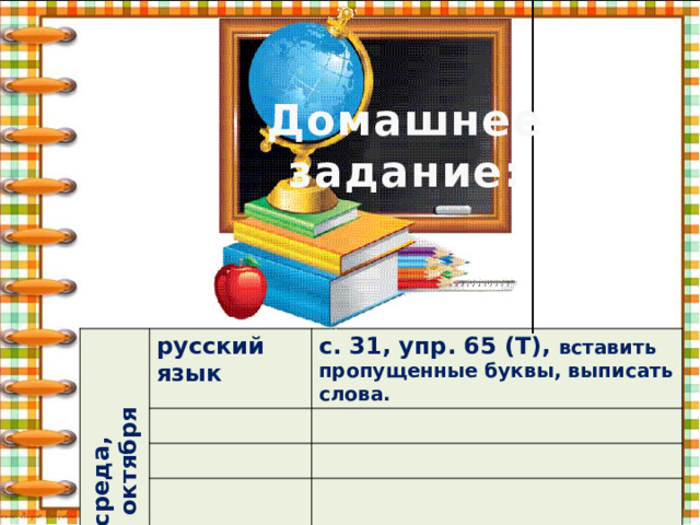 Домашнее задание: среда, 26 октября русский язык с. 31, упр. 65 (Т), вставить пропущенные буквы, выписать слова. 