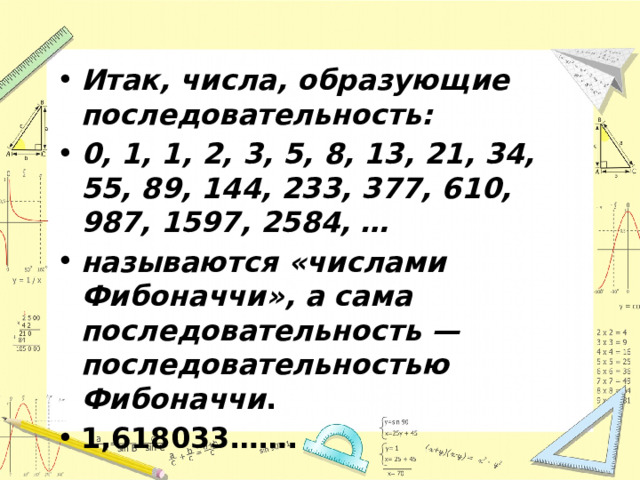 Итак, числа, образующие последовательность: 0, 1, 1, 2, 3, 5, 8, 13, 21, 34, 55, 89, 144, 233, 377, 610, 987, 1597, 2584, … называются «числами Фибоначчи», а сама последовательность — последовательностью Фибоначчи . 1,618033……. 