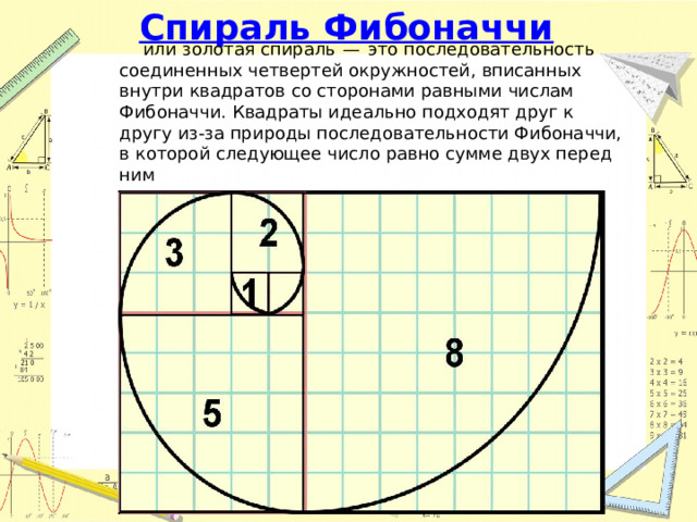 Спираль Фибоначчи или золотая спираль  —  это последовательность соединенных четвертей окружностей, вписанных внутри квадратов со сторонами равными числам Фибоначчи. Квадраты идеально подходят друг к другу из-за природы последовательности Фибоначчи, в которой следующее число равно сумме двух перед ним 
