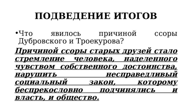 ПОДВЕДЕНИЕ ИТОГОВ Что явилось причиной ссоры Дубровского и Троекурова? Причиной ссоры старых друзей стало стремление человека, наделенного чувством собственного достоинства, нарушить несправедливый социальный закон, которому беспрекословно подчинялись и власть, и общество. 