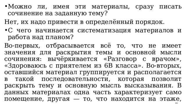 Можно ли, имея эти материалы, сразу писать сочинение на заданную тему? Нет, их надо привести в определённый порядок. С чего начинается систематизация материалов и работа над планом? Во-первых, отбрасывается всё то, что не имеет значения для раскрытия темы и основной мысли сочинения: вычёркивается «Разговор с врачом», «Здороваюсь с приятелем из 6В класса». Во-вторых, оставшийся материал группируется и располагается в такой последовательности, которая позволит раскрыть тему и основную мысль высказывания. В данных материалах одна часть характеризует само помещение, другая — то, что находится на этаже, третья имеет отношение к тому, что придаёт помещению особый, привлекательный для ученика вид. 