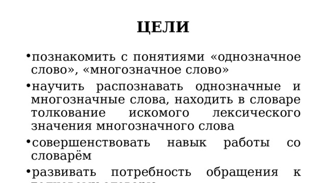 ЦЕЛИ познакомить с понятиями «однозначное слово», «многозначное слово» научить распознавать однозначные и многозначные слова, находить в словаре толкование искомого лексического значения многозначного слова совершенствовать навык работы со словарём развивать потребность обращения к толковому словарю 