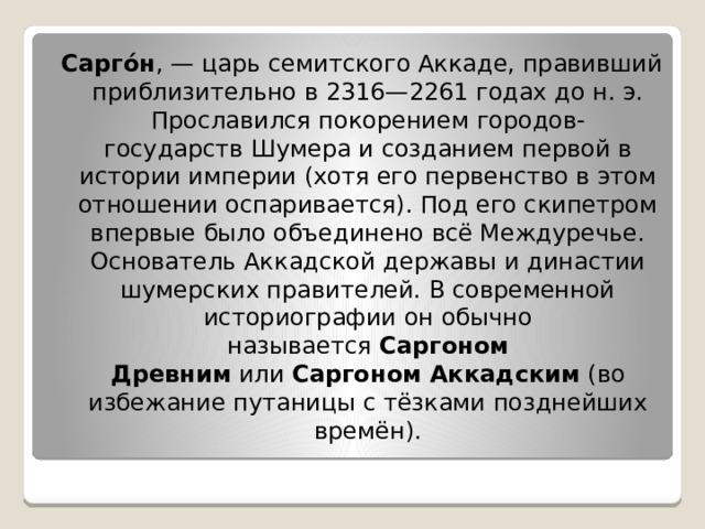  Сарго́н , — царь семитского Аккаде, правивший приблизительно в 2316—2261 годах до н. э. Прославился покорением городов-государств Шумера и созданием первой в истории империи (хотя его первенство в этом отношении оспаривается). Под его скипетром впервые было объединено всё Междуречье. Основатель Аккадской державы и династии шумерских правителей. В современной историографии он обычно называется  Саргоном Древним  или  Саргоном Аккадским  (во избежание путаницы с тёзками позднейших времён). 