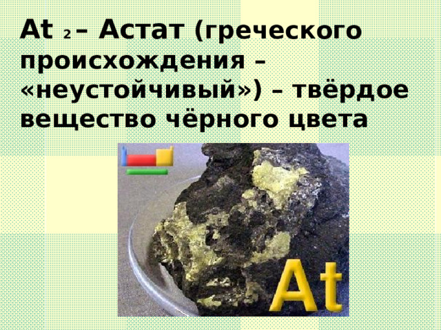 At 2 – Астат (греческого происхождения – «неустойчивый») – твёрдое вещество чёрного цвета 