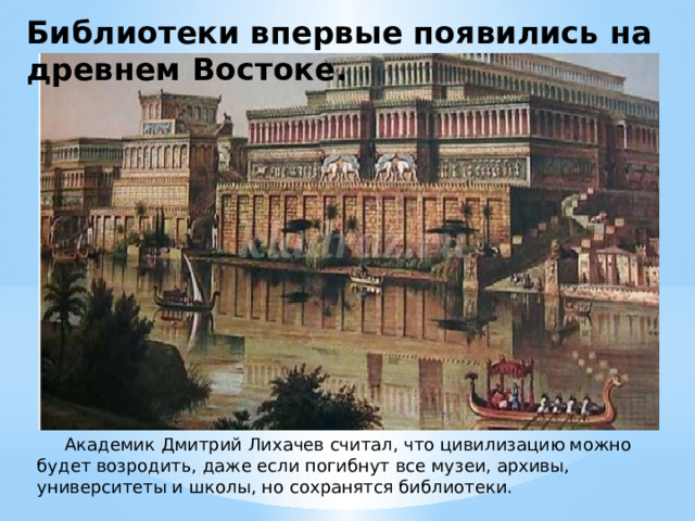 Библиотеки впервые появились на древнем Востоке.  Академик Дмитрий Лихачев считал, что цивилизацию можно будет возродить, даже если погибнут все музеи, архивы, университеты и школы, но сохранятся библиотеки. 