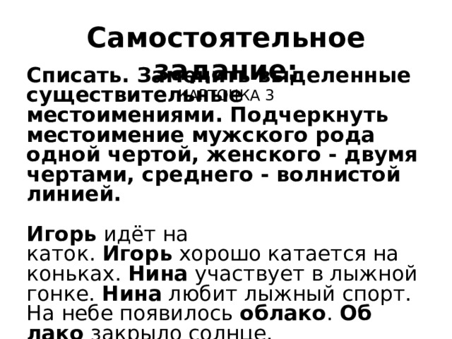 Самостоятельное задание:  КАРТОЧКА 3 Списать. Заменить выделенные существительные  местоимениями. Подчеркнуть местоимение мужского рода одной чертой, женского - двумя чертами, среднего - волнистой линией. Игорь  идёт на каток.  Игорь  хорошо катается на конь­ках.  Нина  участвует в лыжной гонке.  Нина  лю­бит лыжный спорт. На небе появилось  облако .  Об­лако  закрыло солнце. 