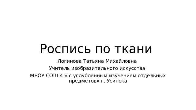 Роспись по ткани Логинова Татьяна Михайловна Учитель изобразительного искусства МБОУ СОШ 4 « с углубленным изучением отдельных предметов» г. Усинска 