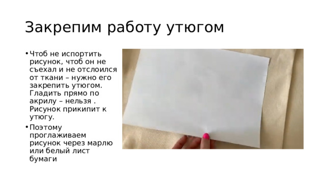 Закрепим работу утюгом Чтоб не испортить рисунок, чтоб он не съехал и не отслоился от ткани – нужно его закрепить утюгом. Гладить прямо по акрилу – нельзя . Рисунок прикипит к утюгу. Поэтому проглаживаем рисунок через марлю или белый лист бумаги 