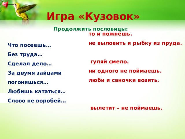 Игра «Кузовок» Продолжить пословицы: то и пожнёшь. не выловить и рыбку из пруда.  гуляй смело. ни одного не поймаешь. люби и саночки возить.  вылетит – не поймаешь. Что посеешь… Без труда… Сделал дело… За двумя зайцами погонишься… Любишь кататься… Слово не воробей…  