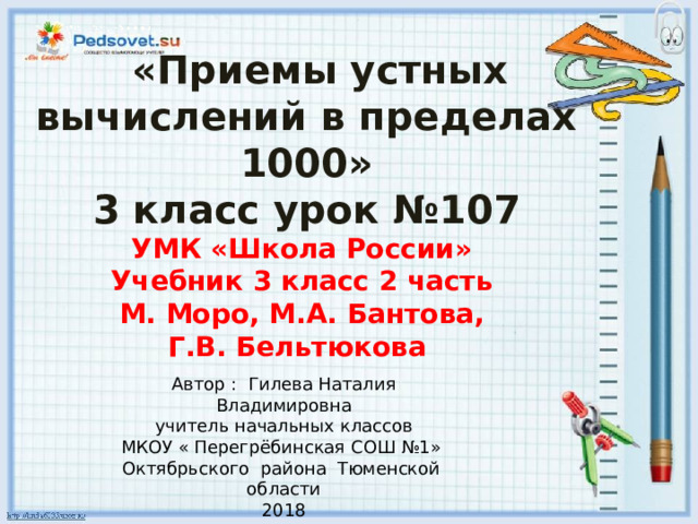  «Приемы устных вычислений в пределах 1000» 3 класс урок №107 УМК «Школа России» Учебник 3 класс 2 часть М. Моро, М.А. Бантова, Г.В. Бельтюкова Автор : Гилева Наталия Владимировна учитель начальных классов МКОУ « Перегрёбинская СОШ №1» Октябрьского района Тюменской области 2018 
