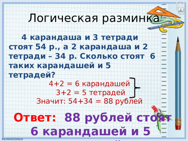 Логическая разминка     4 карандаша и 3 тетради стоят 54 р., а 2 карандаша и 2 тетради – 34 р. Сколько стоят 6 таких карандашей и 5 тетрадей? 4+2 = 6 карандашей 3+2 = 5 тетрадей Значит: 54+34 = 88 рублей  Ответ: 88 рублей стоят 6 карандашей и 5 тетрадей 
