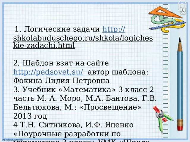  1. Логические задачи http :// shkolabuduschego.ru/shkola/logicheskie-zadachi.html  2. Шаблон взят на сайте http://pedsovet.su/ автор шаблона: Фокина Лидия Петровна 3. Учебник «Математика» 3 класс 2 часть М.  А. Моро, М.А. Бантова, Г.В. Бельтюкова, М.: «Просвещение» 2013 год 4 Т.Н. Ситникова, И.Ф. Яценко «Поурочные разработки по математике 3 класс» УМК «Школа России», М.: «Вако» 2013 г.  