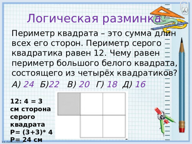 Логическая разминка Периметр квадрата – это сумма длин всех его сторон. Периметр серого квадратика равен 12. Чему равен периметр большого белого квадрата, состоящего из четырёх квадратиков? А) 24  Б) 22 В) 20  Г) 18 Д) 16 12: 4 = 3 см сторона серого квадрата Р= (3+3)* 4 Р= 24 см 