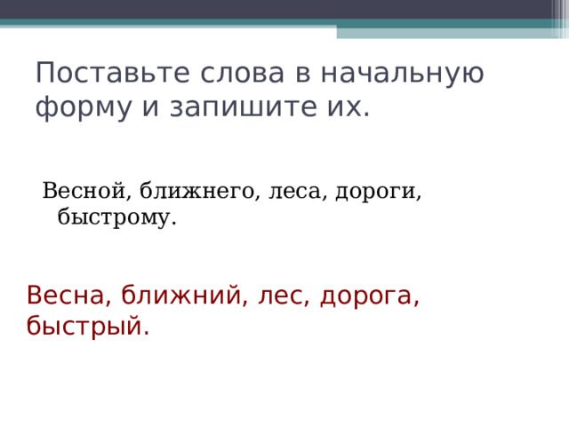 Поставьте слова в начальную форму и запишите их. Весной, ближнего, леса, дороги, быстрому. Весна, ближний, лес, дорога, быстрый. 