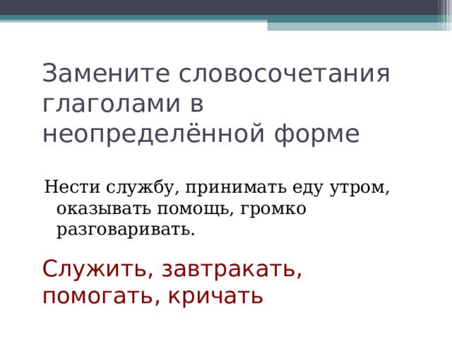 Замените словосочетания глаголами в неопределённой форме Нести службу, принимать еду утром, оказывать помощь, громко разговаривать. Служить, завтракать, помогать, кричать 