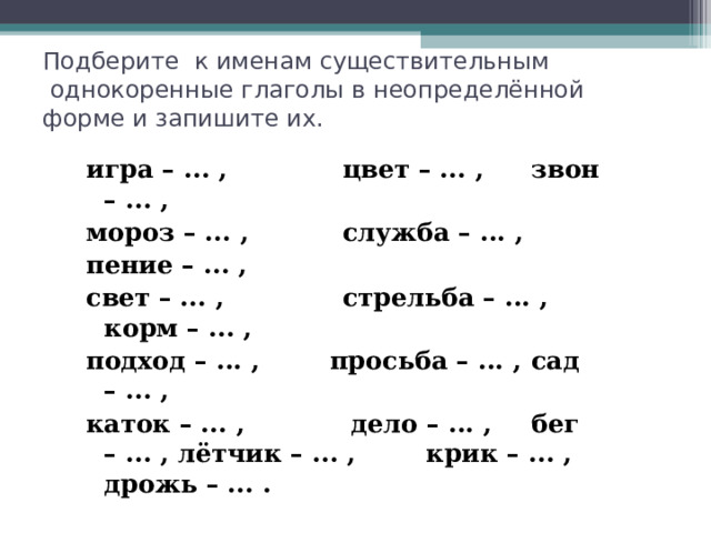 Подберите к именам существительным  однокоренные глаголы в неопределённой форме и запишите их. игра – ... ,  цвет – ... ,   звон – ... , мороз – ... ,  служба – ... ,   пение – ... , свет – ... ,  стрельба – ... ,  корм – ... , подход – ... , просьба – ... ,  сад – ... , каток – ... ,  дело – ... ,   бег – ... , лётчик – ... , крик – ... ,  дрожь – ... . 