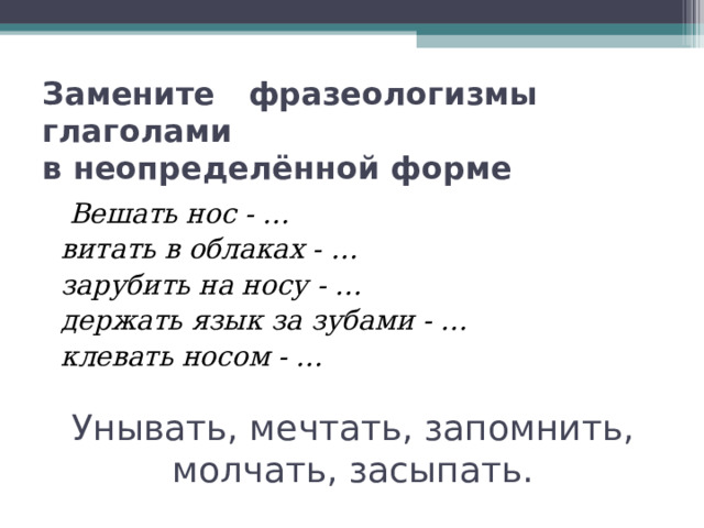 Замените фразеологизмы глаголами  в неопределённой форме  Вешать нос - …  витать в облаках - …  зарубить на носу - …  держать язык за зубами - …  клевать носом - … Унывать, мечтать, запомнить, молчать, засыпать. 