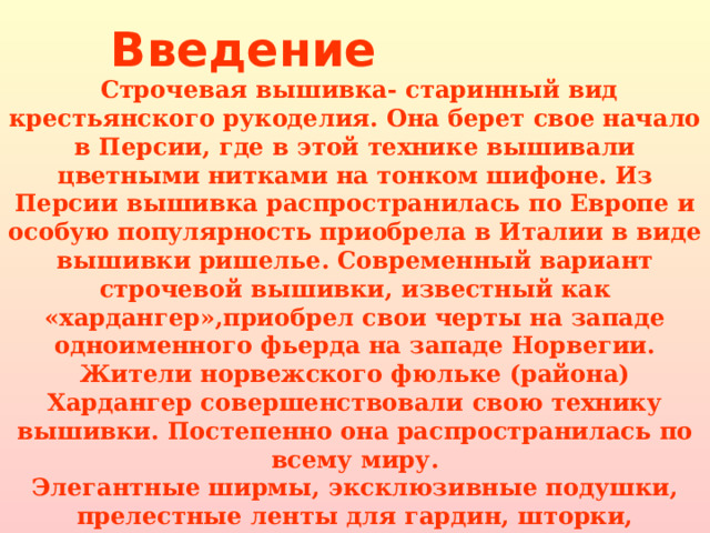 Введение  Строчевая вышивка- старинный вид крестьянского рукоделия. Она берет свое начало в Персии, где в этой технике вышивали цветными нитками на тонком шифоне. Из Персии вышивка распространилась по Европе и особую популярность приобрела в Италии в виде вышивки ришелье. Современный вариант строчевой вышивки, известный как «хардангер»,приобрел свои черты на западе одноименного фьерда на западе Норвегии. Жители норвежского фюльке (района) Хардангер совершенствовали свою технику вышивки. Постепенно она распространилась по всему миру. Элегантные ширмы, эксклюзивные подушки, прелестные ленты для гардин, шторки, салфетки, скатерти-все они прекрасно смотрятся и гармонируют с вашим интерьером. 