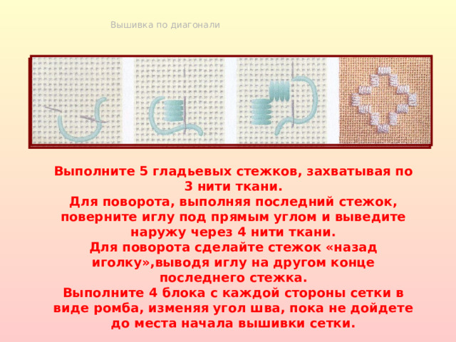 Вышивка по диагонали Выполните 5 гладьевых стежков, захватывая по 3 нити ткани. Для поворота, выполняя последний стежок, поверните иглу под прямым углом и выведите наружу через 4 нити ткани. Для поворота сделайте стежок «назад иголку»,выводя иглу на другом конце последнего стежка. Выполните 4 блока с каждой стороны сетки в виде ромба, изменяя угол шва, пока не дойдете до места начала вышивки сетки. 
