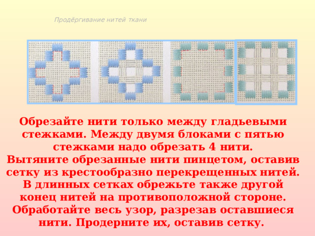 Продёргивание нитей ткани Обрезайте нити только между гладьевыми стежками. Между двумя блоками с пятью стежками надо обрезать 4 нити. Вытяните обрезанные нити пинцетом, оставив сетку из крестообразно перекрещенных нитей. В длинных сетках обрежьте также другой конец нитей на противоположной стороне. Обработайте весь узор, разрезав оставшиеся нити. Продерните их, оставив сетку.  