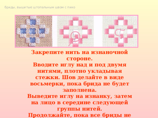 бриды, вышитые штопальным швом с пико Закрепите нить на изнаночной стороне. Вводите иглу над и под двумя нитями, плотно укладывая стежки. Шов делайте в виде восьмерки, пока брида не будет заполнена. Выведите иглу на изнанку, затем на лицо в середине следующей группы нитей. Продолжайте, пока все бриды не будут вышиты штопальным швом, закрепите концы нитей. 