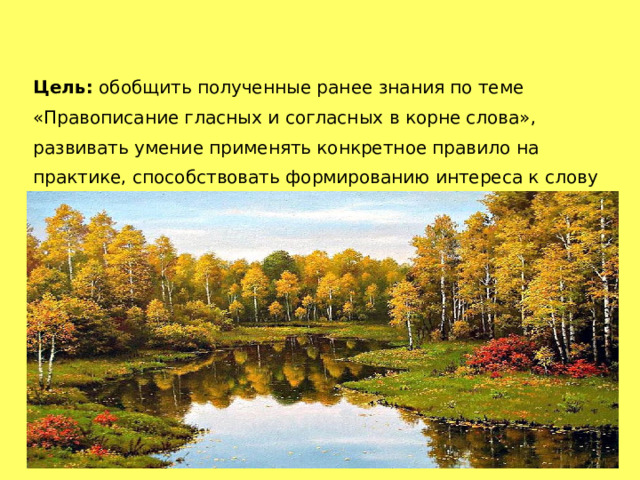 Цель: обобщить полученные ранее знания по теме «Правописание гласных и согласных в корне слова», развивать умение применять конкретное правило на практике, способствовать формированию интереса к слову и языку в целом. 