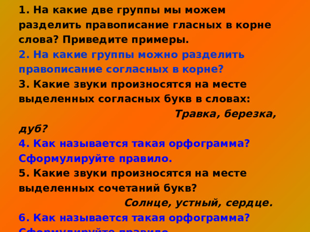 1. На какие две группы мы можем разделить правописание гласных в корне слова? Приведите примеры. 2. На какие группы можно разделить правописание согласных в корне? 3. Какие звуки произносятся на месте выделенных согласных букв в словах:  Травка, березка, дуб?  4. Как называется такая орфограмма? Сформулируйте правило. 5. Какие звуки произносятся на месте выделенных сочетаний букв?  Солнце, устный, сердце.  6. Как называется такая орфограмма? Сформулируйте правило. 