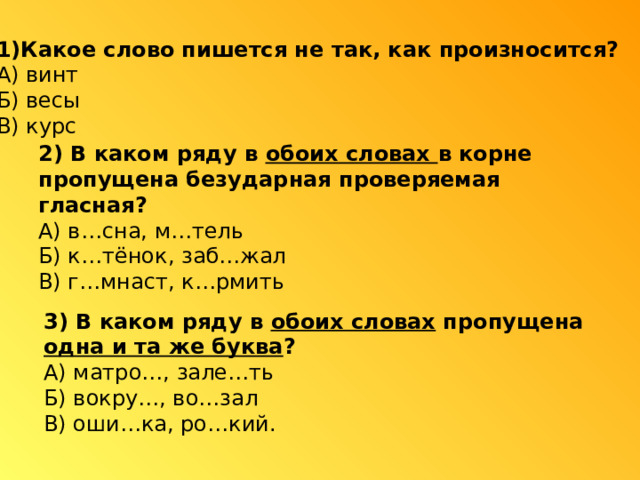 1)Какое слово пишется не так, как произносится? А) винт Б) весы В) курс 2) В каком ряду в обоих словах в корне пропущена безударная проверяемая гласная? А) в…сна, м…тель Б) к…тёнок, заб…жал В) г…мнаст, к…рмить 3) В каком ряду в обоих словах пропущена одна и та же буква ? А) матро…, зале…ть Б) вокру…, во…зал В) оши…ка, ро…кий. 