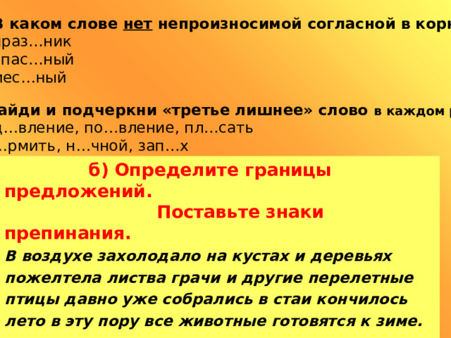 4)  В каком слове нет непроизносимой согласной в корне?  А) праз…ник Б) опас…ный В) мес…ный 5)  Найди и подчеркни «третье лишнее» слово в каждом ряду. А) уд…вление, по…вление, пл…сать Б) к…рмить, н…чной, зап…х В) ж…знь, ж…ри, ж…вотное  б)  Определите границы предложений.  Поставьте знаки препинания. В воздухе захолодало на кустах и деревьях пожелтела листва грачи и другие перелетные птицы давно уже собрались в стаи кончилось лето в эту пору все животные готовятся к зиме.  