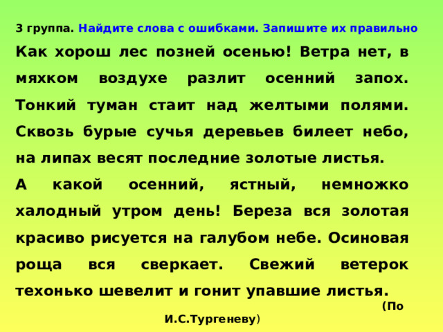 3 группа. Найдите слова с ошибками. Запишите их правильно Как хорош лес позней осенью! Ветра нет, в мяхком воздухе разлит осенний запох. Тонкий туман стаит над желтыми полями. Сквозь бурые сучья деревьев билеет небо, на липах весят последние золотые листья. А какой осенний, ястный, немножко халодный утром день! Береза вся золотая красиво рисуется на галубом небе. Осиновая роща вся сверкает. Свежий ветерок техонько шевелит и гонит упавшие листья.  (По  И.С.Тургеневу ) 